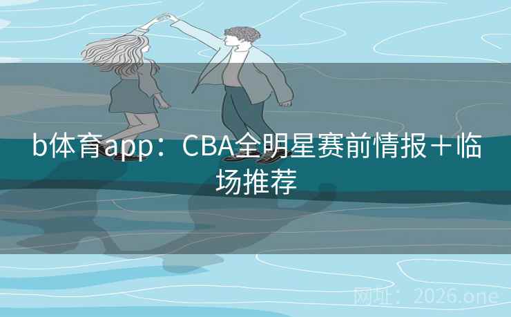 b体育app：CBA全明星赛前情报＋临场推荐
