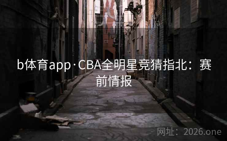 b体育app·CBA全明星竞猜指北：赛前情报